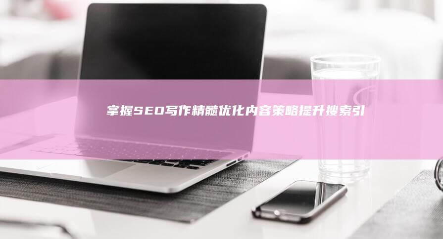 掌握SEO写作精髓：优化内容策略提升搜索引擎排名